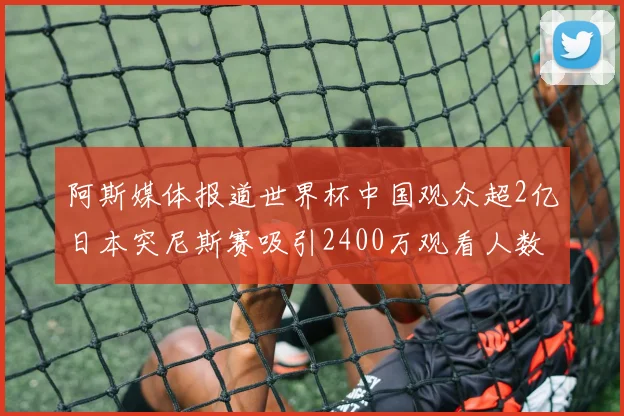 阿斯媒体报道世界杯中国观众超2亿日本突尼斯赛吸引2400万观看人数