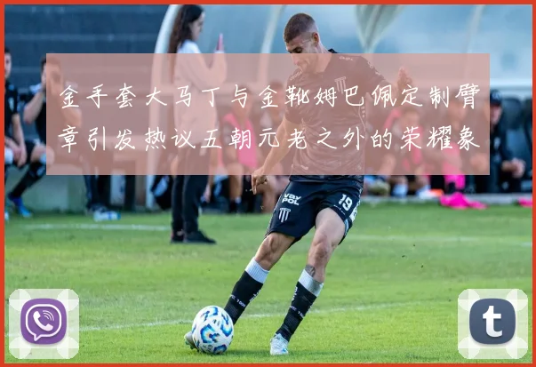 金手套大马丁与金靴姆巴佩定制臂章引发热议五朝元老之外的荣耀象征