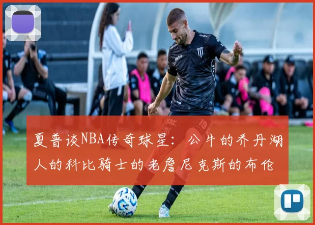 夏普谈NBA传奇球星：公牛的乔丹湖人的科比骑士的老詹尼克斯的布伦森