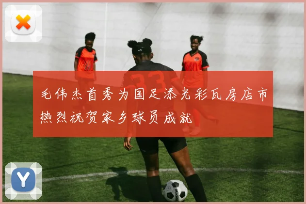 毛伟杰首秀为国足添光彩瓦房店市热烈祝贺家乡球员成就