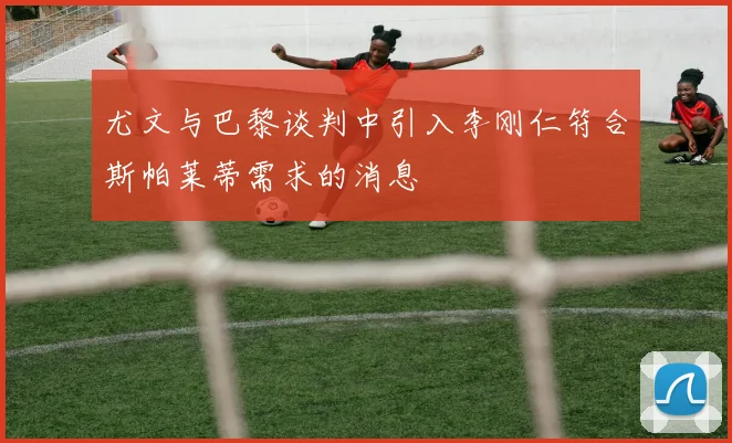 尤文与巴黎谈判中引入李刚仁符合斯帕莱蒂需求的消息