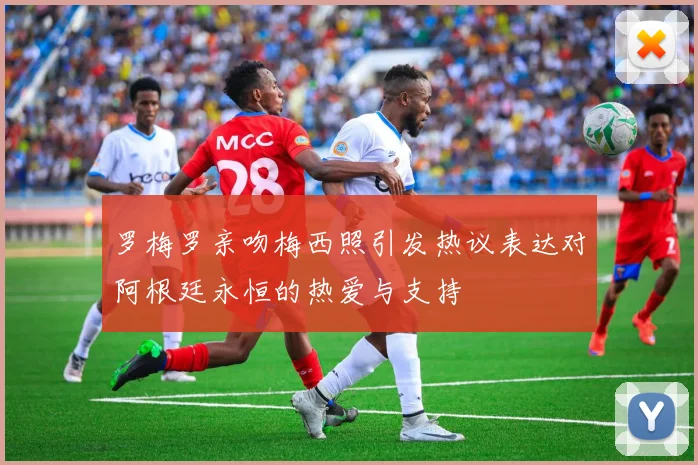罗梅罗亲吻梅西照引发热议表达对阿根廷永恒的热爱与支持