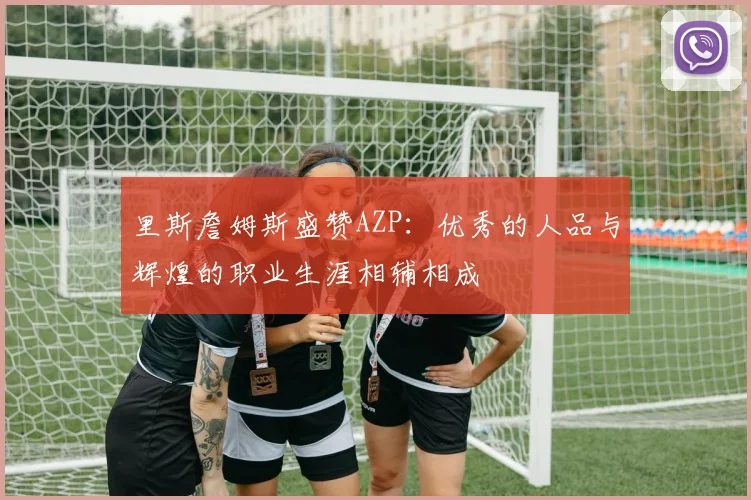 里斯詹姆斯盛赞AZP：优秀的人品与辉煌的职业生涯相辅相成