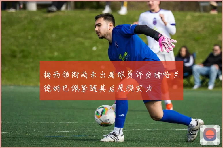 梅西领衔尚未出局球员评分榜哈兰德姆巴佩紧随其后展现实力